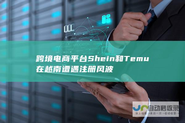 跨境电商平台Shein和Temu在越南遭遇注册风波