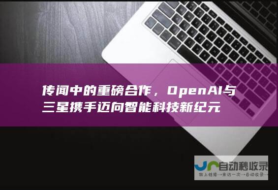 传闻中的重磅合作，OpenAI与三星携手迈向智能科技新纪元