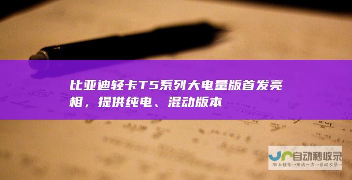 比亚迪轻卡 T5 系列大电量版首发亮相，提供纯电、混动版本