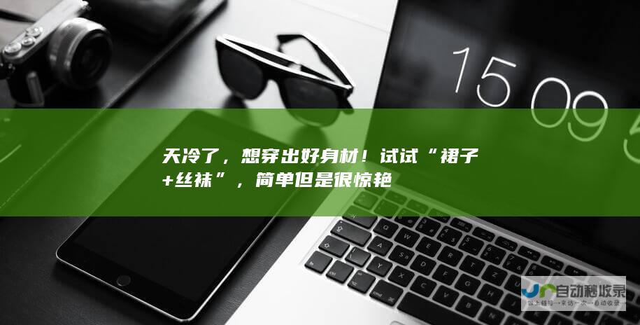 天冷了，想穿出好身材！试试“裙子+丝袜”，简单但是很惊艳