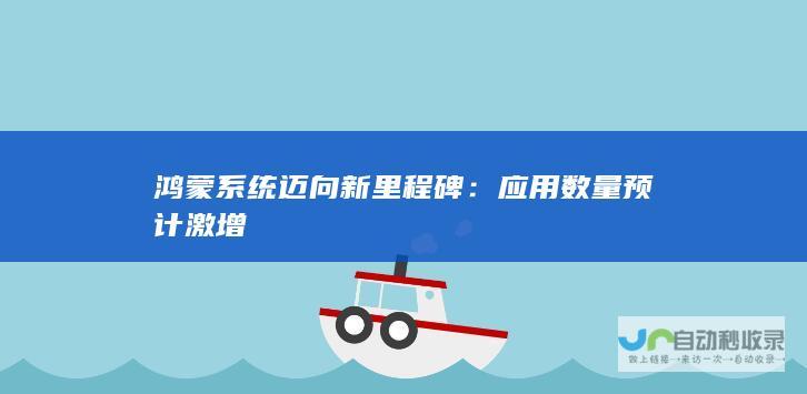 鸿蒙系统迈向新里程碑应用数量预计激增