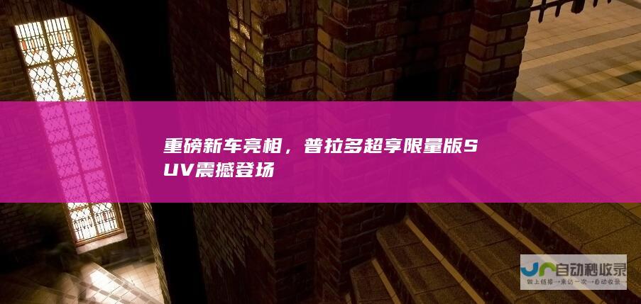 重磅新车亮相，普拉多超享限量版SUV震撼登场