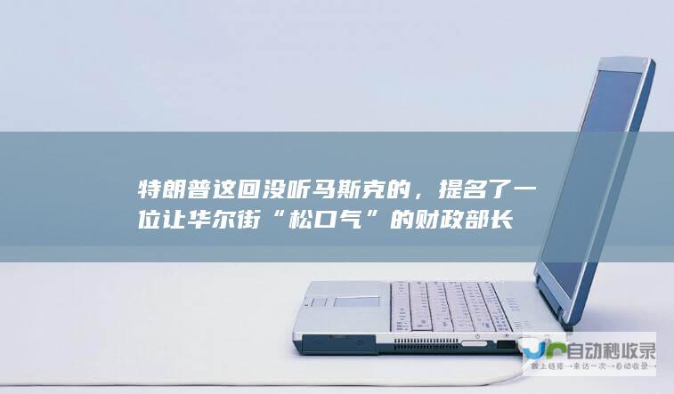 特朗普这回没听马斯克的，提名了一位让华尔街“松口气”的财政部长