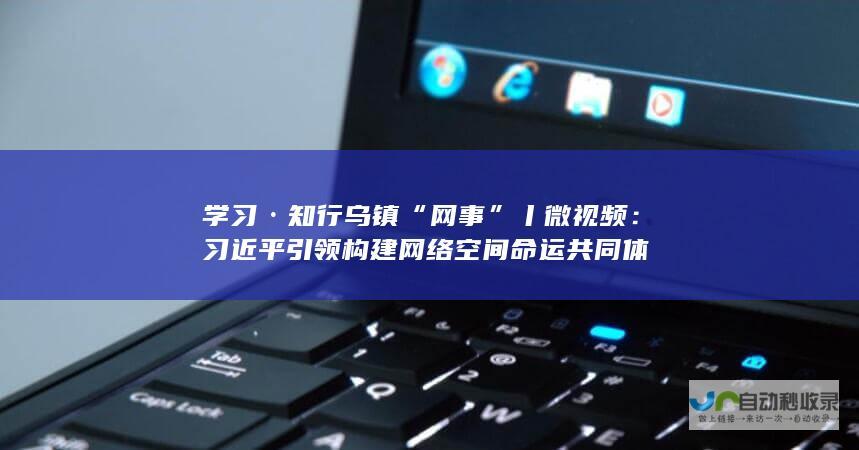 学习·知行 乌镇“网事”丨微视频：习近平引领构建网络空间命运共同体