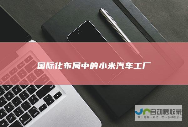 国际化布局中的小米汽车工厂