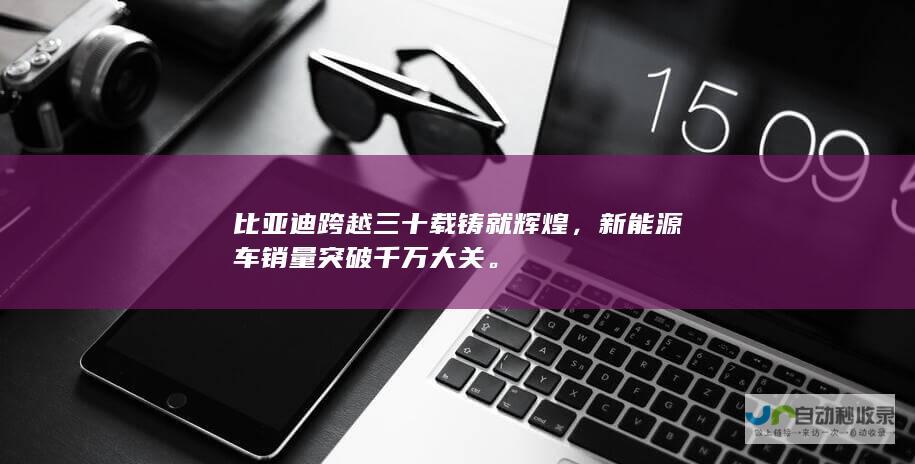 比亚迪跨越三十载铸就辉煌，新能源车销量突破千万大关。