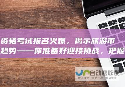 导游资格考试报名火爆，揭示旅游市场新趋势——你准备好迎接挑战，把握机遇了吗？