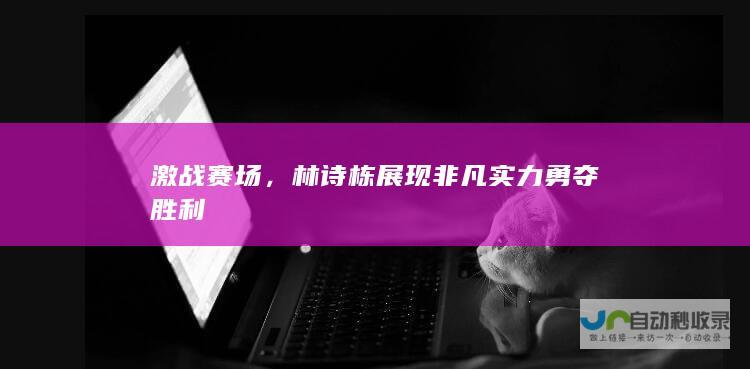 激战赛场，林诗栋展现非凡实力勇夺胜利