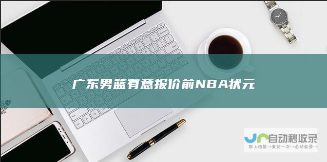 广东男篮有意报价前NBA状元