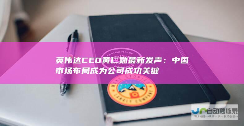 英伟达CEO黄仁勋最新发声：中国市场布局成为公司成功关键