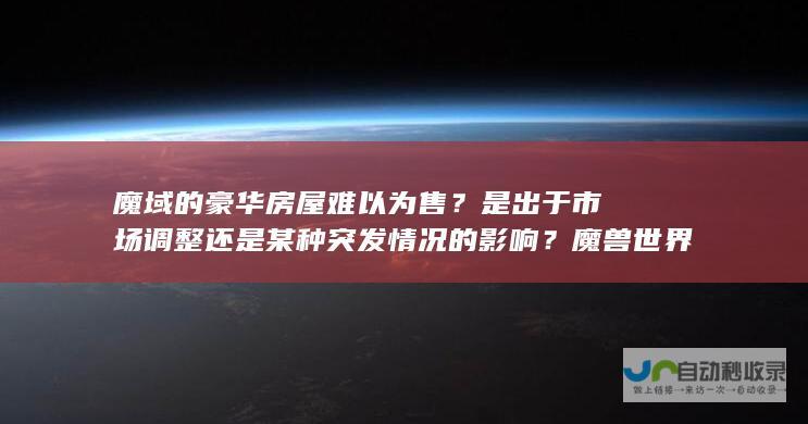 魔域的豪华房屋难以为售？是出于市场调整还是某种突发情况的影响？魔兽世界的玩家们担忧不断。