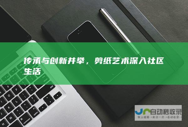 传承与创新并举，剪纸艺术深入社区生活