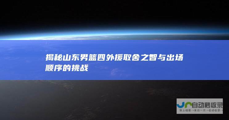 揭秘山东男篮四外援取舍之智与出场顺序的挑战