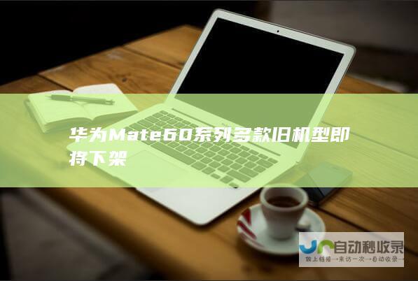 华为Mate60系列多款旧机型即将下架