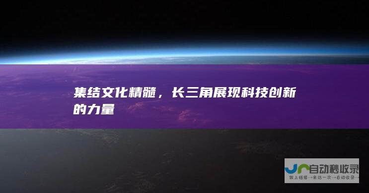 集结文化精髓，长三角展现科技创新的力量