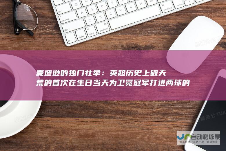 麦迪逊的独门壮举：英超历史上破天荒的首次在生日当天为卫冕冠军打进两球的双响表现