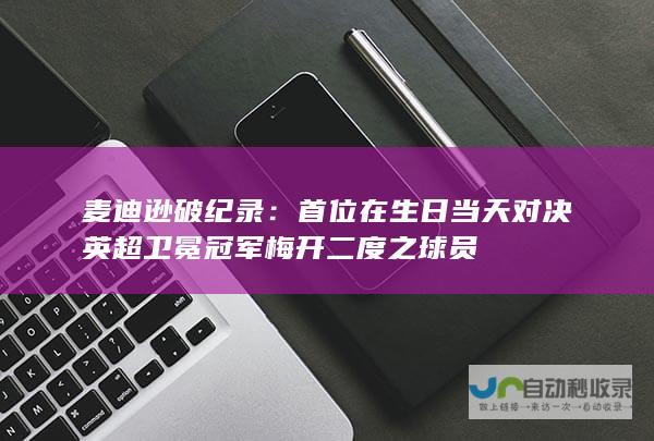 麦迪逊破纪录：首位在生日当天对决英超卫冕冠军梅开二度之球员