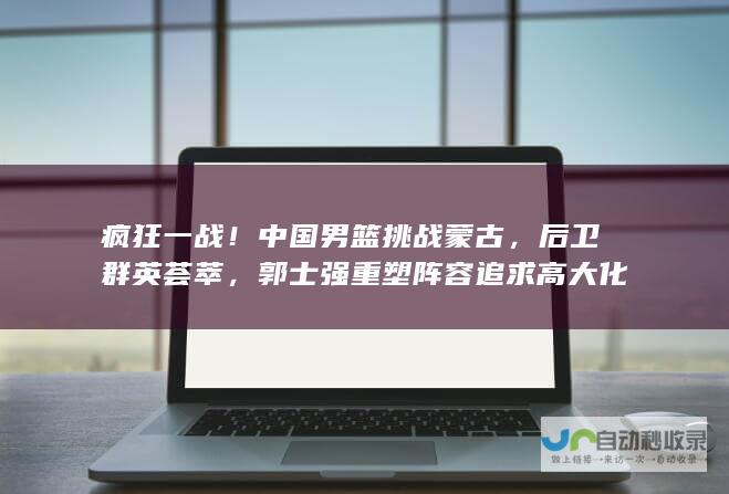 疯狂一战！中国男篮挑战蒙古，后卫群英荟萃，郭士强重塑阵容追求高大化