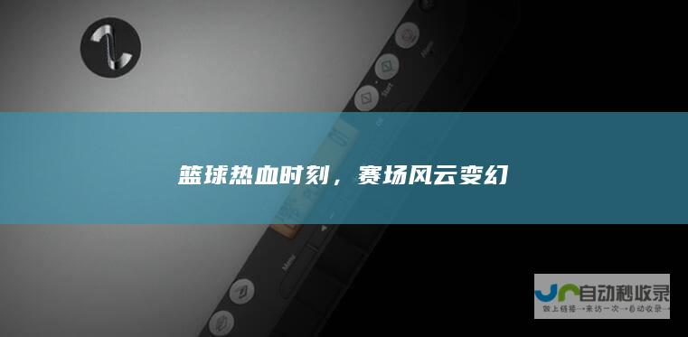 篮球热血时刻，赛场风云变幻