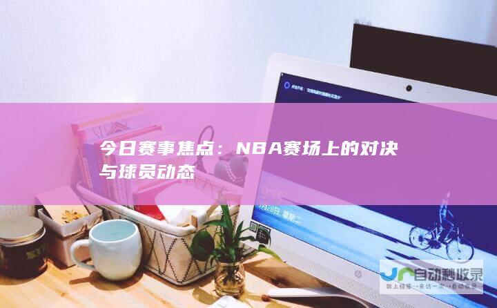 今日赛事焦点：NBA赛场上的对决与球员动态