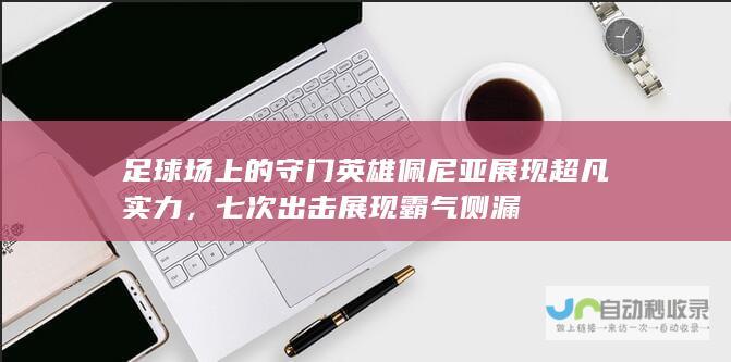 足球场上的守门英雄佩尼亚展现超凡实力，七次出击展现霸气侧漏