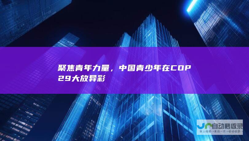 聚焦青年力量，青少年在COP29大放异彩