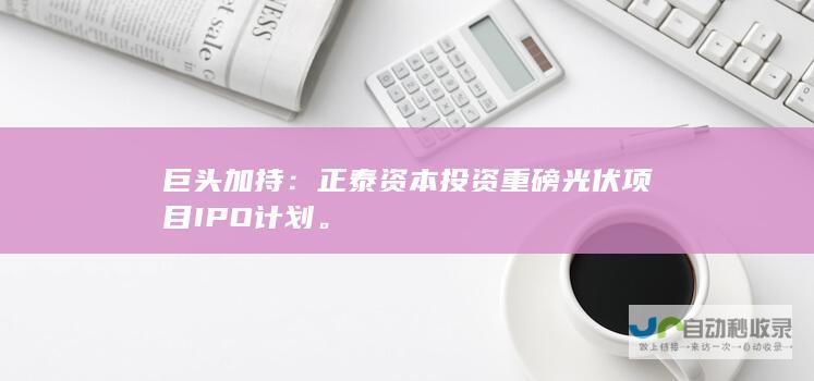 巨头加持：正泰资本投资重磅光伏项目IPO计划。