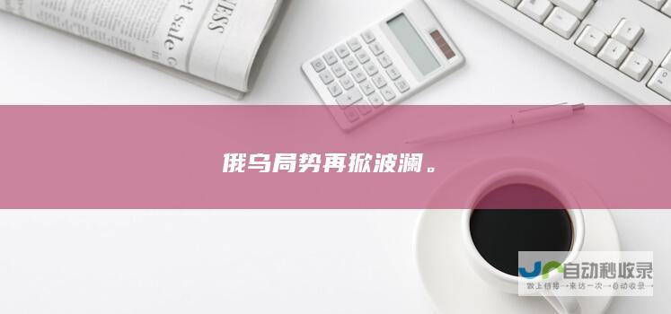 俄乌局势再掀波澜。