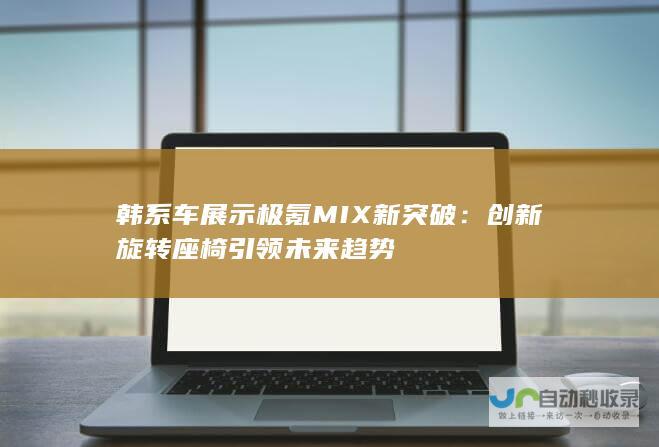 韩系车展示极氪MIX新突破：创新旋转座椅引领未来趋势