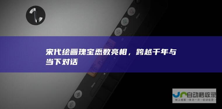 宋代绘画瑰宝悉数亮相，跨越千年与当下对话