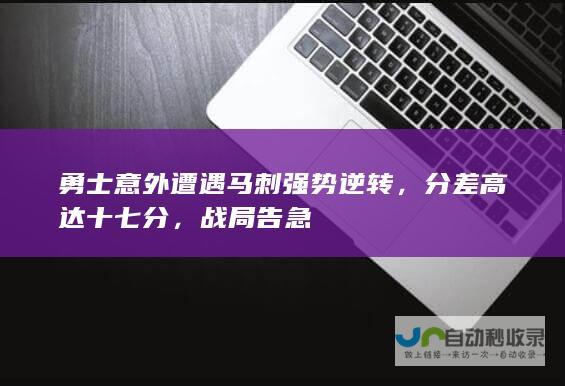 勇士意外遭遇马刺强势逆转，分差高达十七分，战局告急