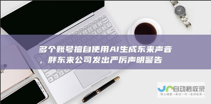 多个账号擅自使用AI生成东来声音，胖东来公司发出严厉声明警告