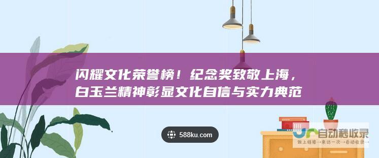 闪耀文化荣誉榜！纪念奖致敬上海，白玉兰精神彰显文化自信与实力典范