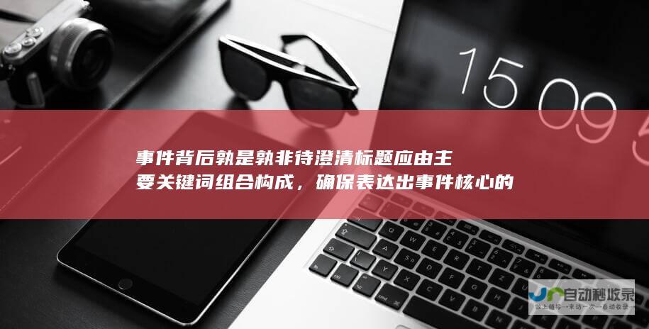 事件背后孰是孰非待澄清标题应由主要关键词组合构成，确保表达出事件核心的同时，也体现出事件的复杂性及网友的不同观点。