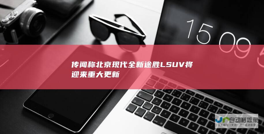 传闻称北京现代全新途胜L SUV将迎来重大更新