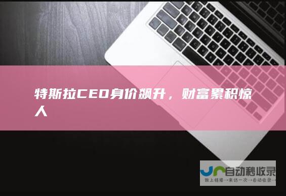 特斯拉CEO身价飙升，财富累积惊人