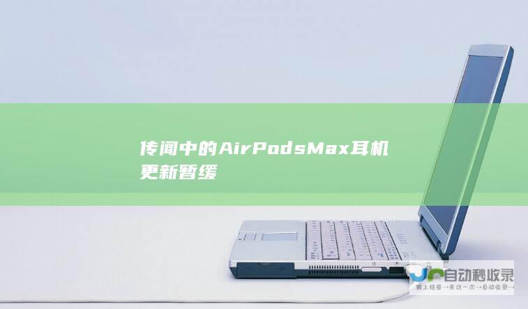 传闻中的AirPodsMax耳机更新暂缓