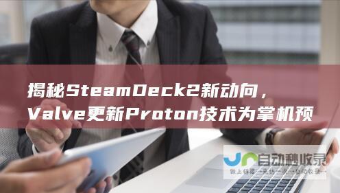 揭秘Steam Deck 2新动向，Valve更新Proton技术为掌机预热