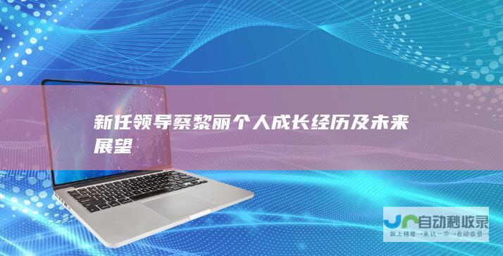 新任领导蔡黎丽个人成长经历及未来展望