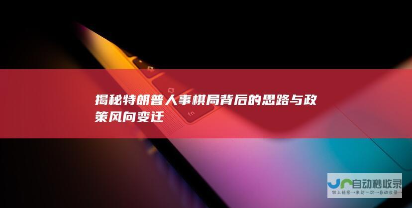 揭秘特朗普人事棋局背后的思路与政策风向变迁