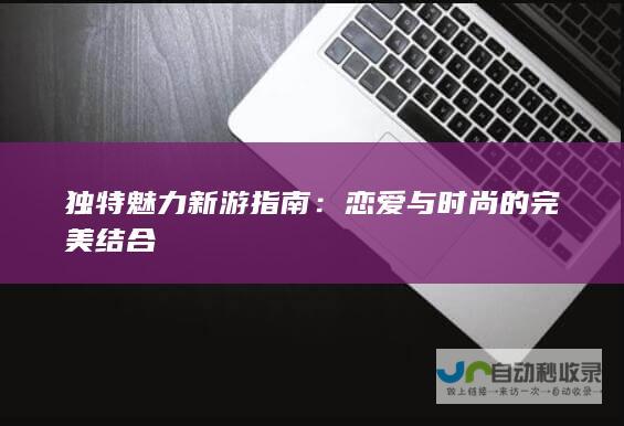 独特魅力新游指南恋爱与时尚的完美结合