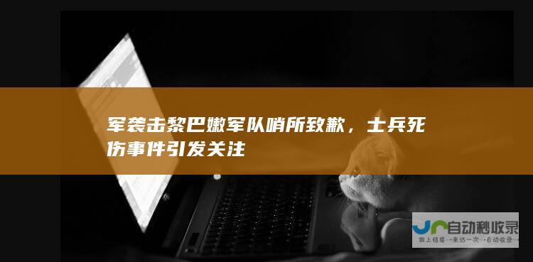 军袭击黎巴嫩军队哨所致歉，死伤事件引发关注