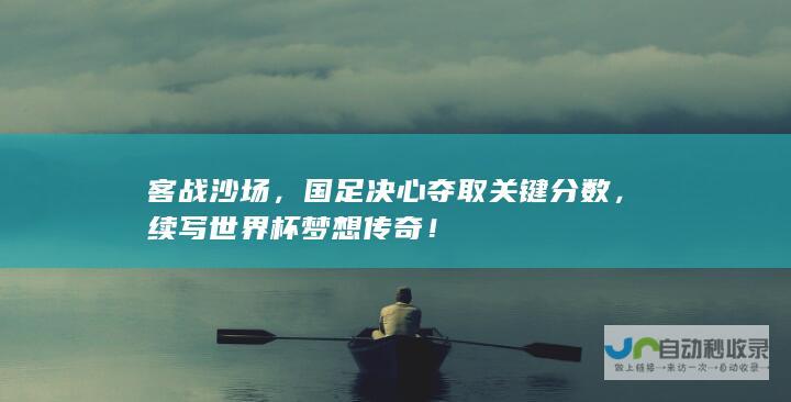 客战沙场，国足决心夺取关键分数，续写世界杯梦想传奇！