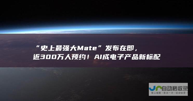 “史上最强大Mate”发布在即，近300万人预约！AI成电子产品新标配，或将引发品牌洗牌