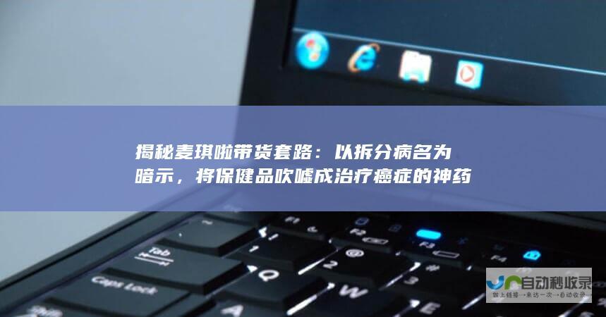 揭秘麦琪啦带货套路：以拆分病名为暗示，将保健品吹嘘成治疗癌症的神药