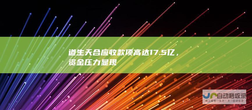 道生天合应收款项高达17.5亿，资金压力显现