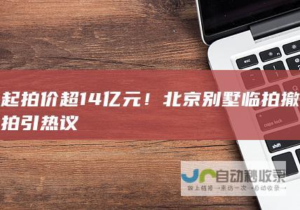 起拍价超14亿元！北京别墅临拍撤拍引热议