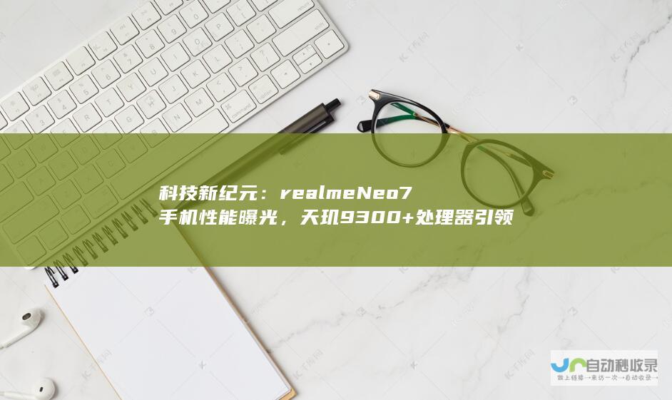 科技新纪元：realme Neo7手机性能曝光，天玑9300+处理器引领潮流，7000mAh电池续航强悍