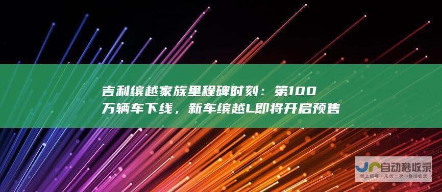 吉利缤越家族里程碑时刻：第100万辆车下线，新车缤越L即将开启预售