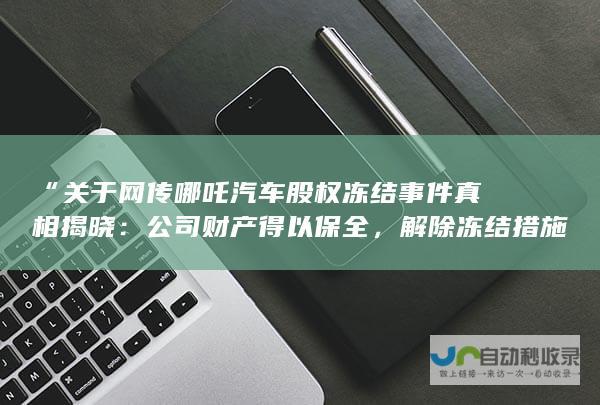 “关于网传哪吒汽车股权冻结事件真相揭晓：公司财产得以保全，解除冻结措施”